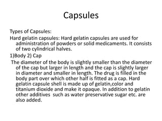 Capsules
Types of Capsules:
Hard gelatin capsules: Hard gelatin capsules are used for
administration of powders or solid medicaments. It consists
of two cylindrical halves.
1)Body 2) Cap
The diameter of the body is slightly smaller than the diameter
of the cap but larger in length and the cap is slightly larger
in diameter and smaller in length. The drug is filled in the
body part over which other half is fitted as a cap. Hard
gelatin capsule shell is made up of gelatin,color and
titanium dioxide and make it opaque. In addition to gelatin
other additives such as water preservative sugar etc. are
also added.
 