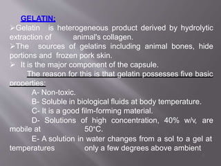 GELATIN:
Gelatin is heterogeneous product derived by hydrolytic
extraction of animal's collagen.
The sources of gelatins including animal bones, hide
portions and frozen pork skin.
 It is the major component of the capsule.
The reason for this is that gelatin possesses five basic
properties:
A- Non-toxic.
B- Soluble in biological fluids at body temperature.
C- It is a good film-forming material.
D- Solutions of high concentration, 40% w/v, are
mobile at 50°C.
E- A solution in water changes from a sol to a gel at
temperatures only a few degrees above ambient
9
 
