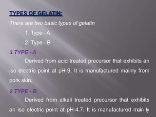 TYPES OF GELATIN:
There are two basic types of gelatin
1. Type - A
2. Type - B
3.TYPE - A
Derived from acid treated precursor that exhibits an
iso electric point at pH-9. It is manufactured mainly from
pork skin.
2.TYPE - B
Derived from alkali treated precursor that exhibits
an iso electric point at pH-4.7. It is manufactured main12
ly
 