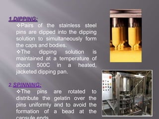 Pairs of the stainless steel
pins are dipped into the dipping
solution to simultaneously form
the caps and bodies.
The dipping solution is
maintained at a temperature of
about 500C in a heated,
jacketed dipping pan.
2.SPINNING:
The pins
distribute the
are rotated to
gelatin over the
pins uniformly and to avoid the
formation of a bead at the 19
 
