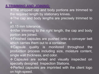 The stripped cap and body portions are trimmed to
the required length by stationary knives.
The cap and body lengths are precisely trimmed to
a
±0.15 mm tolerance.
After trimming to the right length, the cap and body
portion are joined.
Finished capsules are pushed onto a conveyer belt
which carries them out to a container.
Capsule quality is monitored throughout the
production process including size, moisture content,
single wall thickness, and color.
 Capsules are sorted and visually inspected on
specially designed Inspection Stations.
Perfect capsules are imprinted with the client logo
on high-speed.
21
 