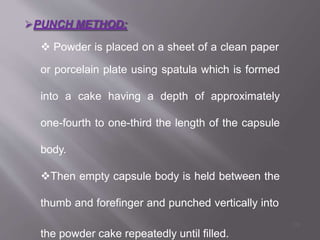 PUNCH METHOD:
 Powder is placed on a sheet of a clean paper
or porcelain plate using spatula which is formed
into a cake having a depth of approximately
one-fourth to one-third the length of the capsule
body.
Then empty capsule body is held between the
thumb and forefinger and punched vertically into
the powder cake repeatedly until filled.
29
 