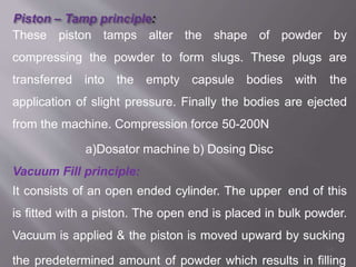 These piston tamps alter the shape of powder by
compressing the powder to form slugs. These plugs are
transferred into the empty capsule bodies with the
application of slight pressure. Finally the bodies are ejected
from the machine. Compression force 50-200N
a)Dosator machine b) Dosing Disc
Vacuum Fill principle:
It consists of an open ended cylinder. The upper end of this
is fitted with a piston. The open end is placed in bulk powder.
Vacuum is applied & the piston is moved upward by sucking
34
the predetermined amount of powder which results in filling
 