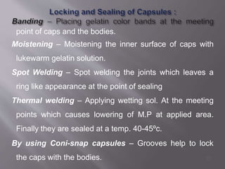 point of caps and the bodies.
Moistening – Moistening the inner surface of caps with
lukewarm gelatin solution.
Spot Welding – Spot welding the joints which leaves a
ring like appearance at the point of sealing
Thermal welding – Applying wetting sol. At the meeting
points which causes lowering of M.P at applied area.
Finally they are sealed at a temp. 40-45ºc.
By using Coni-snap capsules – Grooves help to lock
the caps with the bodies. 37
 