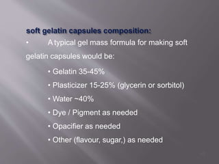 • A typical gel mass formula for making soft
gelatin capsules would be:
• Gelatin 35-45%
• Plasticizer 15-25% (glycerin or sorbitol)
• Water ~40%
• Dye / Pigment as needed
• Opacifier as needed
• Other (flavour, sugar,) as needed
43
 