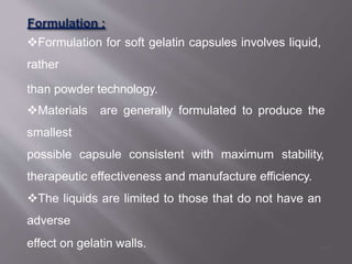 Formulation for soft gelatin capsules involves liquid,
rather
than powder technology.
Materials are generally formulated to produce the
smallest
possible capsule consistent with maximum stability,
therapeutic effectiveness and manufacture efficiency.
The liquids are limited to those that do not have an
adverse
effect on gelatin walls. 44
 