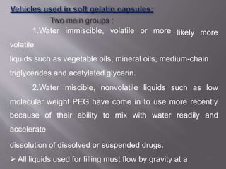likely more
1.Water immiscible, volatile or more
volatile
liquids such as vegetable oils, mineral oils, medium-chain
triglycerides and acetylated glycerin.
2.Water miscible, nonvolatile liquids such as low
molecular weight PEG have come in to use more recently
because of their ability to mix with water readily and
accelerate
dissolution of dissolved or suspended drugs.
 All liquids used for filling must flow by gravity at a 45
 