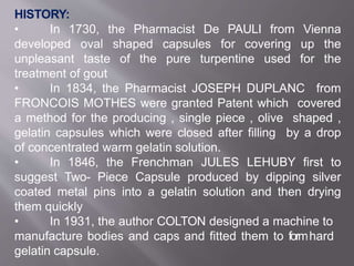 HISTORY:
• In 1730, the Pharmacist De PAULI from Vienna
developed oval shaped capsules for covering up the
unpleasant taste of the pure turpentine used for the
treatment of gout
• In 1834, the Pharmacist JOSEPH DUPLANC from
FRONCOIS MOTHES were granted Patent which covered
a method for the producing , single piece , olive shaped ,
gelatin capsules which were closed after filling by a drop
of concentrated warm gelatin solution.
• In 1846, the Frenchman JULES LEHUBY first to
suggest Two- Piece Capsule produced by dipping silver
coated metal pins into a gelatin solution and then drying
them quickly
• In 1931, the author COLTON designed a machine to
manufacture bodies and caps and fitted them to form2hard
gelatin capsule.
 
