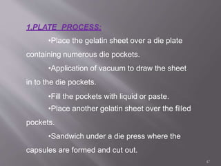 1.PLATE PROCESS:
•Place the gelatin sheet over a die plate
containing numerous die pockets.
•Application of vacuum to draw the sheet
in to the die pockets.
•Fill the pockets with liquid or paste.
•Place another gelatin sheet over the filled
pockets.
•Sandwich under a die press where the
capsules are formed and cut out.
47
 