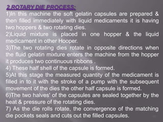 1)In this machine the soft gelatin capsules are prepared &
then filled immediately with liquid medicaments it is having
two hoppers & two rotating dies.
2)Liquid mixture is placed in one hopper & the liquid
medicament in other Hooper.
3)The two rotating dies rotate in opposite directions when
the fluid gelatin mixture enters the machine from the hopper
it produces two continuous ribbons .
4) These half shell of the capsule is formed.
5)At this stage the measured quantity of the medicament is
filled in to it with the stroke of a pump with the subsequent
movement of the dies the other half capsule is formed.
6)The two halves' of the capsules are sealed together by the
heat & pressure of the rotating dies.
7) As the die rolls rotate, the convergence of the matching
die pockets seals and cuts out the filled capsules. 48
 