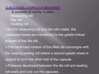 •Measuring roll
•Die roll
•Sealing roll
As the measuring roll and die rolls rotate, the
measured doses are transferred to the gelatin-linked
pockets of the die roll.
The continued rotation of the filled die converges with
the rotating sealing roll where a second gelatin sheet is
applied to form the other half of the capsule.
Pressure developed between the die roll and sealing
roll seals and cuts out the capsules.
50
 
