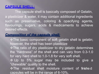 CAPSULE SHELL:
The capsule shell is basically composed of Gelatin,
a plasticizer & water, it may contain additional ingredients
such as preservative, coloring & opacifying agents,
flavourings, sugars, acids & medicaments to achieve
desired effects.
Composition of the capsule shell:
The basic component of soft gelatin shell is gelatin;
however, the shell has been plasticize
The ratio of dry plasticizer to dry gelatin determines
the “hardness” of the shell and can vary from 0.3-1.0
for very hard shell to 1.0-1.8 for very soft shell.
 Up to 5% sugar may be included to give a
“chewable” quality to the shell.
The residual shell moisture content
capsules will be in the range of 6-10%.
of finishe5d3
 