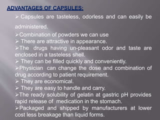 ADVANTAGES OF CAPSULES:
 Capsules are tasteless, odorless and can easily be
administered.
Combination of powders we can use
 There are attractive in appearance.
The drugs having un-pleasant odor and taste are
enclosed in a tasteless shell.
 They can be filled quickly and conveniently.
Physician can change the dose and combination of
drug according to patient requirement.
 They are economical.
 They are easy to handle and carry.
The ready solubility of gelatin at gastric pH provides
rapid release of medication in the stomach.
Packaged and shipped by manufacturers at lower
cost less breakage than liquid forms.
3
 