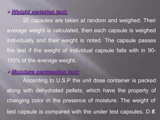 Weight variation test:
20 capsules are taken at random and weighed. Their
average weight is calculated, then each capsule is weighed
individually and their weight is noted. The capsule passes
the test if the weight of individual capsule falls with in 90-
110% of the average weight.
Moisture permeation test:
According to U.S.P the unit dose container is packed
along with dehydrated pellets, which have the property of
changing color in the presence of moisture. The weight of
test capsule is compared with the under test capsules. D57iff.
 