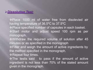Dissolution Test:
Place 1000 ml of water free from disolevied air
having temperature of 36.5ºC to 37.5ºC
Place specified number of capsules in each basket.
Start motor and adjust speed 100 rpm as per
monograph.
Withdraw the required volume of solution after 45
minutes or as specified in the monograph
Filter and weigh the amount of active ingredients by
the method specified in the monograph.
Repeat four times.
The testis said to pass if the amount of active
ingredient is not less than 70% of the stated amount
given in the monograph. 59
 