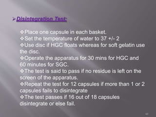 Disintegration Test:
Place one capsule in each basket.
Set the temperature of water to 37 +/- 2
Use disc if HGC floats whereas for soft gelatin use
the disc.
Operate the apparatus for 30 mins for HGC and
60 minutes for SGC.
The test is said to pass if no residue is left on the
screen of the apparatus.
Repeat the test for 12 capsules if more than 1 or 2
capsules fails to disintegrate
The test passes if 16 out of 18 capsules
disintegrate or else fail.
60
 