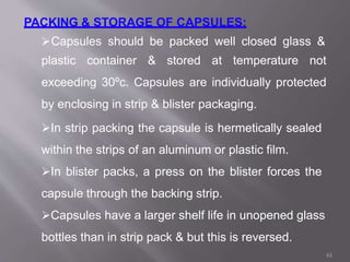 PACKING & STORAGE OF CAPSULES:
Capsules should be packed well closed glass &
plastic container & stored at temperature not
exceeding 30ºc. Capsules are individually protected
by enclosing in strip & blister packaging.
In strip packing the capsule is hermetically sealed
within the strips of an aluminum or plastic film.
In blister packs, a press on the blister forces the
capsule through the backing strip.
Capsules have a larger shelf life in unopened glass
bottles than in strip pack & but this is reversed.
61
 