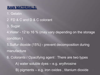 1. Gelatin
2. FD & C and D & C colorant
3. Sugar
4.Water - 12 to 16 % (may vary depending on the storage
condition )
5.Sulfur dioxide (15%) - prevent decomposition during
manufacture
6. Colorants / Opacifying agent : There are two types
A) water soluble dyes – e.g. erythrosine
B) pigments – e.g. iron oxides , titanium dioxide 7
 