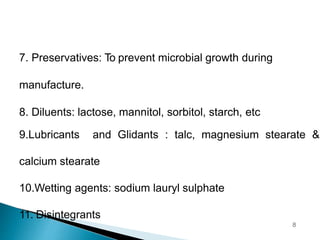 7. Preservatives: To prevent microbial growth during
manufacture.
8. Diluents: lactose, mannitol, sorbitol, starch, etc
9.Lubricants and Glidants : talc, magnesium stearate &
calcium stearate
10.Wetting agents: sodium lauryl sulphate
11. Disintegrants
8
 