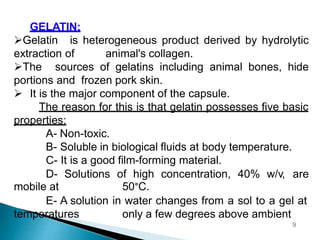 GELATIN:
Gelatin is heterogeneous product derived by hydrolytic
extraction of animal's collagen.
The sources of gelatins including animal bones, hide
portions and frozen pork skin.
 It is the major component of the capsule.
The reason for this is that gelatin possesses five basic
properties:
A- Non-toxic.
B- Soluble in biological fluids at body temperature.
C- It is a good film-forming material.
D- Solutions of high concentration, 40% w/v, are
mobile at 50°C.
E- A solution in water changes from a sol to a gel at
temperatures only a few degrees above ambient
9
 