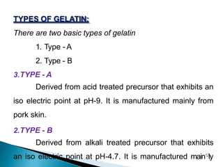 TYPES OF GELATIN:
There are two basic types of gelatin
1. Type - A
2. Type - B
3.TYPE - A
Derived from acid treated precursor that exhibits an
iso electric point at pH-9. It is manufactured mainly from
pork skin.
2.TYPE - B
Derived from alkali treated precursor that exhibits
an iso electric point at pH-4.7. It is manufactured main12
ly
 