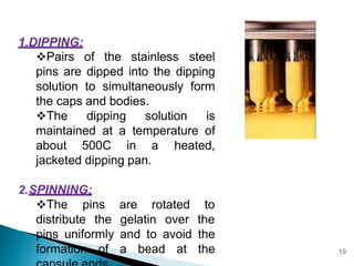 Pairs of the stainless steel
pins are dipped into the dipping
solution to simultaneously form
the caps and bodies.
The dipping solution is
maintained at a temperature of
about 500C in a heated,
jacketed dipping pan.
2.SPINNING:
The pins
distribute the
are rotated to
gelatin over the
pins uniformly and to avoid the
formation of a bead at the 19
 