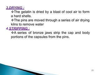 The gelatin is dried by a blast of cool air to form
a hard shells.
The pins are moved through a series of air drying
kilns to remove water
4.STRIPPING :
A series of bronze jaws strip the cap and body
portions of the capsules from the pins.
20
 