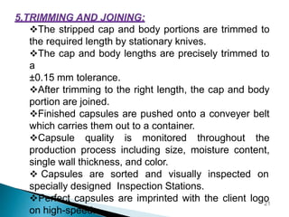 The stripped cap and body portions are trimmed to
the required length by stationary knives.
The cap and body lengths are precisely trimmed to
a
±0.15 mm tolerance.
After trimming to the right length, the cap and body
portion are joined.
Finished capsules are pushed onto a conveyer belt
which carries them out to a container.
Capsule quality is monitored throughout the
production process including size, moisture content,
single wall thickness, and color.
 Capsules are sorted and visually inspected on
specially designed Inspection Stations.
Perfect capsules are imprinted with the client logo
on high-speed.
21
 