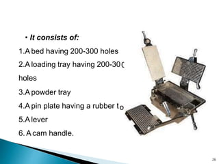 0
op
• It consists of:
1.A bed having 200-300 holes
2.A loading tray having 200-30
holes
3.A powder tray
4.A pin plate having a rubber t
5.A lever
6. A cam handle.
26
 