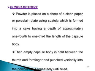 PUNCH METHOD:
 Powder is placed on a sheet of a clean paper
or porcelain plate using spatula which is formed
into a cake having a depth of approximately
one-fourth to one-third the length of the capsule
body.
Then empty capsule body is held between the
thumb and forefinger and punched vertically into
the powder cake repeatedly until filled.
29
 