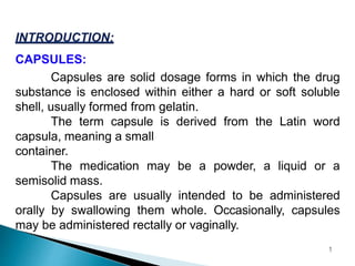 CAPSULES:
Capsules are solid dosage forms in which the drug
substance is enclosed within either a hard or soft soluble
shell, usually formed from gelatin.
The term capsule is derived from the Latin word
capsula, meaning a small
container.
The medication may be a powder, a liquid or a
semisolid mass.
Capsules are usually intended to be administered
orally by swallowing them whole. Occasionally, capsules
may be administered rectally or vaginally.
1
 