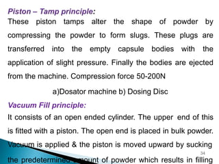 These piston tamps alter the shape of powder by
compressing the powder to form slugs. These plugs are
transferred into the empty capsule bodies with the
application of slight pressure. Finally the bodies are ejected
from the machine. Compression force 50-200N
a)Dosator machine b) Dosing Disc
Vacuum Fill principle:
It consists of an open ended cylinder. The upper end of this
is fitted with a piston. The open end is placed in bulk powder.
Vacuum is applied & the piston is moved upward by sucking
34
the predetermined amount of powder which results in filling
 
