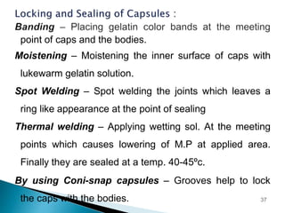 point of caps and the bodies.
Moistening – Moistening the inner surface of caps with
lukewarm gelatin solution.
Spot Welding – Spot welding the joints which leaves a
ring like appearance at the point of sealing
Thermal welding – Applying wetting sol. At the meeting
points which causes lowering of M.P at applied area.
Finally they are sealed at a temp. 40-45ºc.
By using Coni-snap capsules – Grooves help to lock
the caps with the bodies. 37
 