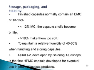 • Finished capsules normally contain an EMC
of 13-16%.
• < 12% MC, the capsule shells become
brittle.
• >18% make them too soft.
• To maintain a relative humidity of 40-60%
when handling and storing capsules.
• QUALI-V, developed by Shionogi Qualicaps,
is the first HPMC capsule developed for eventual
use in pharmaceutical products. 39
 
