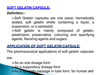 SOFT GELATIN CAPSULE:
Definition:-
Soft Gelatin capsules are one piece, hermetically
sealed, soft gelatin shells containing a liquid, a
suspension, or a semisolid.
Soft gelatin is mainly composed of gelatin,
plasticizers, preservative, colouring and opacifying
agents, flavoring agents and sugars.
APPLICATION OF SOFT GELATIN CAPSULE:
The pharmaceutical applications of soft gelatin capsules
are:
As an oral dosage form
As a suppository dosage form
As a specialty package in tube form, for human an4
d0
 