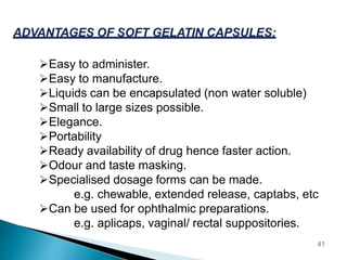 Easy to administer.
Easy to manufacture.
Liquids can be encapsulated (non water soluble)
Small to large sizes possible.
Elegance.
Portability
Ready availability of drug hence faster action.
Odour and taste masking.
Specialised dosage forms can be made.
e.g. chewable, extended release, captabs, etc
Can be used for ophthalmic preparations.
e.g. aplicaps, vaginal/ rectal suppositories.
41
 