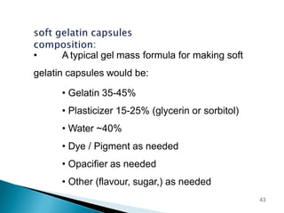 • A typical gel mass formula for making soft
gelatin capsules would be:
• Gelatin 35-45%
• Plasticizer 15-25% (glycerin or sorbitol)
• Water ~40%
• Dye / Pigment as needed
• Opacifier as needed
• Other (flavour, sugar,) as needed
43
 