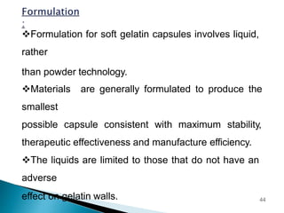 Formulation for soft gelatin capsules involves liquid,
rather
than powder technology.
Materials are generally formulated to produce the
smallest
possible capsule consistent with maximum stability,
therapeutic effectiveness and manufacture efficiency.
The liquids are limited to those that do not have an
adverse
effect on gelatin walls. 44
 