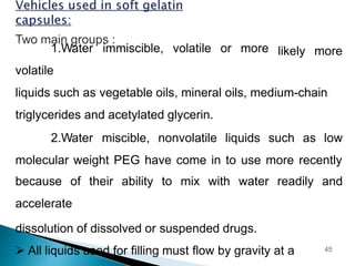 likely more
1.Water immiscible, volatile or more
volatile
liquids such as vegetable oils, mineral oils, medium-chain
triglycerides and acetylated glycerin.
2.Water miscible, nonvolatile liquids such as low
molecular weight PEG have come in to use more recently
because of their ability to mix with water readily and
accelerate
dissolution of dissolved or suspended drugs.
 All liquids used for filling must flow by gravity at a 45
 
