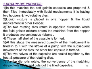 1)In this machine the soft gelatin capsules are prepared &
then filled immediately with liquid medicaments it is having
two hoppers & two rotating dies.
2)Liquid mixture is placed in one hopper & the liquid
medicament in other Hooper.
3)The two rotating dies rotate in opposite directions when
the fluid gelatin mixture enters the machine from the hopper
it produces two continuous ribbons .
4) These half shell of the capsule is formed.
5)At this stage the measured quantity of the medicament is
filled in to it with the stroke of a pump with the subsequent
movement of the dies the other half capsule is formed.
6)The two halves' of the capsules are sealed together by the
heat & pressure of the rotating dies.
7) As the die rolls rotate, the convergence of the matching
die pockets seals and cuts out the filled capsules. 48
 