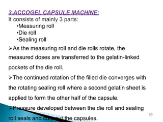 •Measuring roll
•Die roll
•Sealing roll
As the measuring roll and die rolls rotate, the
measured doses are transferred to the gelatin-linked
pockets of the die roll.
The continued rotation of the filled die converges with
the rotating sealing roll where a second gelatin sheet is
applied to form the other half of the capsule.
Pressure developed between the die roll and sealing
roll seals and cuts out the capsules.
50
 