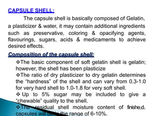 CAPSULE SHELL:
The capsule shell is basically composed of Gelatin,
a plasticizer & water, it may contain additional ingredients
such as preservative, coloring & opacifying agents,
flavourings, sugars, acids & medicaments to achieve
desired effects.
Composition of the capsule shell:
The basic component of soft gelatin shell is gelatin;
however, the shell has been plasticize
The ratio of dry plasticizer to dry gelatin determines
the “hardness” of the shell and can vary from 0.3-1.0
for very hard shell to 1.0-1.8 for very soft shell.
 Up to 5% sugar may be included to give a
“chewable” quality to the shell.
The residual shell moisture content
capsules will be in the range of 6-10%.
of finishe5d3
 