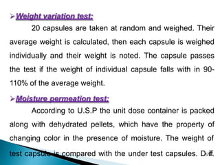 Weight variation test:
20 capsules are taken at random and weighed. Their
average weight is calculated, then each capsule is weighed
individually and their weight is noted. The capsule passes
the test if the weight of individual capsule falls with in 90-
110% of the average weight.
Moisture permeation test:
According to U.S.P the unit dose container is packed
along with dehydrated pellets, which have the property of
changing color in the presence of moisture. The weight of
test capsule is compared with the under test capsules. D57iff.
 