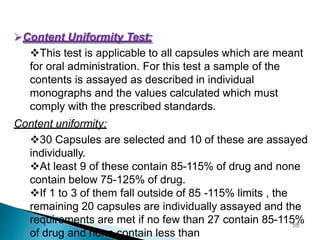 Content Uniformity Test:
This test is applicable to all capsules which are meant
for oral administration. For this test a sample of the
contents is assayed as described in individual
monographs and the values calculated which must
comply with the prescribed standards.
Content uniformity:
30 Capsules are selected and 10 of these are assayed
individually.
At least 9 of these contain 85-115% of drug and none
contain below 75-125% of drug.
If 1 to 3 of them fall outside of 85 -115% limits , the
remaining 20 capsules are individually assayed and the
requirements are met if no few than 27 contain 85-115%
of drug and none contain less than
58
 
