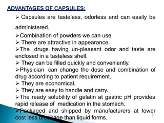 ADVANTAGES OF CAPSULES:
 Capsules are tasteless, odorless and can easily be
administered.
Combination of powders we can use
 There are attractive in appearance.
The drugs having un-pleasant odor and taste are
enclosed in a tasteless shell.
 They can be filled quickly and conveniently.
Physician can change the dose and combination of
drug according to patient requirement.
 They are economical.
 They are easy to handle and carry.
The ready solubility of gelatin at gastric pH provides
rapid release of medication in the stomach.
Packaged and shipped by manufacturers at lower
cost less breakage than liquid forms.
3
 