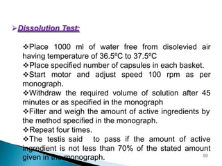 Dissolution Test:
Place 1000 ml of water free from disolevied air
having temperature of 36.5ºC to 37.5ºC
Place specified number of capsules in each basket.
Start motor and adjust speed 100 rpm as per
monograph.
Withdraw the required volume of solution after 45
minutes or as specified in the monograph
Filter and weigh the amount of active ingredients by
the method specified in the monograph.
Repeat four times.
The testis said to pass if the amount of active
ingredient is not less than 70% of the stated amount
given in the monograph. 59
 