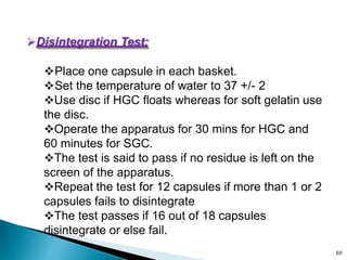 Disintegration Test:
Place one capsule in each basket.
Set the temperature of water to 37 +/- 2
Use disc if HGC floats whereas for soft gelatin use
the disc.
Operate the apparatus for 30 mins for HGC and
60 minutes for SGC.
The test is said to pass if no residue is left on the
screen of the apparatus.
Repeat the test for 12 capsules if more than 1 or 2
capsules fails to disintegrate
The test passes if 16 out of 18 capsules
disintegrate or else fail.
60
 