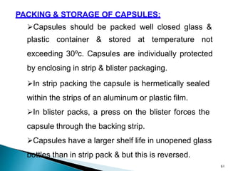 PACKING & STORAGE OF CAPSULES:
Capsules should be packed well closed glass &
plastic container & stored at temperature not
exceeding 30ºc. Capsules are individually protected
by enclosing in strip & blister packaging.
In strip packing the capsule is hermetically sealed
within the strips of an aluminum or plastic film.
In blister packs, a press on the blister forces the
capsule through the backing strip.
Capsules have a larger shelf life in unopened glass
bottles than in strip pack & but this is reversed.
61
 