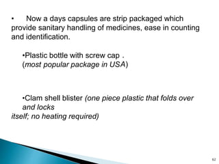 • Now a days capsules are strip packaged which
provide sanitary handling of medicines, ease in counting
and identification.
•Plastic bottle with screw cap
(most popular package in US
.
A)
•Clam shell blister (one piece plastic that folds over
and locks
itself; no heating required)
62
 