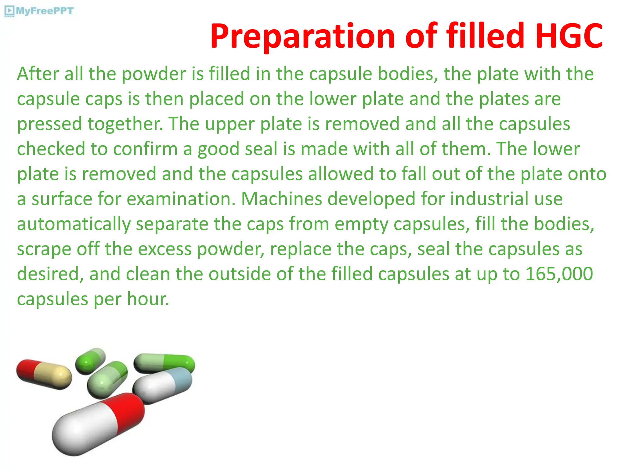 Preparation of filled HGC
After all the powder is filled in the capsule bodies, the plate with the
capsule caps is then placed on the lower plate and the plates are
pressed together. The upper plate is removed and all the capsules
checked to confirm a good seal is made with all of them. The lower
plate is removed and the capsules allowed to fall out of the plate onto
a surface for examination. Machines developed for industrial use
automatically separate the caps from empty capsules, fill the bodies,
scrape off the excess powder, replace the caps, seal the capsules as
desired, and clean the outside of the filled capsules at up to 165,000
capsules per hour.
 